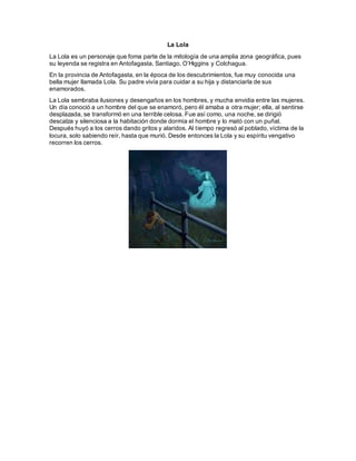 La Lola
La Lola es un personaje que foma parte de la mitología de una amplia zona geográfica, pues
su leyenda se registra en Antofagasta, Santiago, O’Higgins y Colchagua.
En la provincia de Antofagasta, en la época de los descubrimientos, fue muy conocida una
bella mujer llamada Lola. Su padre vivía para cuidar a su hija y distanciarla de sus
enamorados.
La Lola sembraba ilusiones y desengaños en los hombres, y mucha envidia entre las mujeres.
Un día conoció a un hombre del que se enamoró, pero él amaba a otra mujer; ella, al sentirse
desplazada, se transformó en una terrible celosa. Fue así como, una noche, se dirigió
descalza y silenciosa a la habitación donde dormía el hombre y lo mató con un puñal.
Después huyó a los cerros dando gritos y alaridos. Al tiempo regresó al poblado, víctima de la
locura, solo sabiendo reír, hasta que murió. Desde entonces la Lola y su espíritu vengativo
recorren los cerros.
 