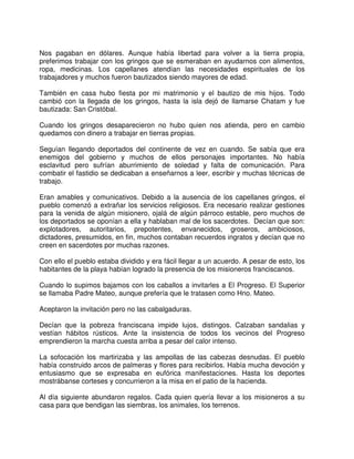 Nos pagaban en dólares. Aunque había libertad para volver a la tierra propia,
preferimos trabajar con los gringos que se esmeraban en ayudarnos con alimentos,
ropa, medicinas. Los capellanes atendían las necesidades espirituales de los
trabajadores y muchos fueron bautizados siendo mayores de edad.
También en casa hubo fiesta por mi matrimonio y el bautizo de mis hijos. Todo
cambió con la llegada de los gringos, hasta la isla dejó de llamarse Chatam y fue
bautizada: San Cristóbal.
Cuando los gringos desaparecieron no hubo quien nos atienda, pero en cambio
quedamos con dinero a trabajar en tierras propias.
Seguían llegando deportados del continente de vez en cuando. Se sabía que era
enemigos del gobierno y muchos de ellos personajes importantes. No había
esclavitud pero sufrían aburrimiento de soledad y falta de comunicación. Para
combatir el fastidio se dedicaban a enseñarnos a leer, escribir y muchas técnicas de
trabajo.
Eran amables y comunicativos. Debido a la ausencia de los capellanes gringos, el
pueblo comenzó a extrañar los servicios religiosos. Era necesario realizar gestiones
para la venida de algún misionero, ojalá de algún párroco estable, pero muchos de
los deportados se oponían a ella y hablaban mal de los sacerdotes. Decían que son:
explotadores, autoritarios, prepotentes, envanecidos, groseros, ambiciosos,
dictadores, presumidos, en fin, muchos contaban recuerdos ingratos y decían que no
creen en sacerdotes por muchas razones.
Con ello el pueblo estaba dividido y era fácil llegar a un acuerdo. A pesar de esto, los
habitantes de la playa habían logrado la presencia de los misioneros franciscanos.
Cuando lo supimos bajamos con los caballos a invitarles a El Progreso. El Superior
se llamaba Padre Mateo, aunque prefería que le tratasen como Hno. Mateo.
Aceptaron la invitación pero no las cabalgaduras.
Decían que la pobreza franciscana impide lujos, distingos. Calzaban sandalias y
vestían hábitos rústicos. Ante la insistencia de todos los vecinos del Progreso
emprendieron la marcha cuesta arriba a pesar del calor intenso.
La sofocación los martirizaba y las ampollas de las cabezas desnudas. El pueblo
había construido arcos de palmeras y flores para recibirlos. Había mucha devoción y
entusiasmo que se expresaba en eufórica manifestaciones. Hasta los deportes
mostrábanse corteses y concurrieron a la misa en el patio de la hacienda.
Al día siguiente abundaron regalos. Cada quien quería llevar a los misioneros a su
casa para que bendigan las siembras, los animales, los terrenos.
 