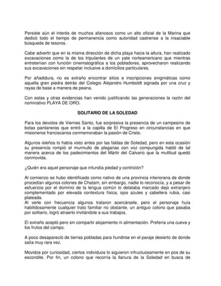 Persiste aún el interés de muchos afanosos como un alto oficial de la Marina que
dedicó todo el tiempo de permanencia como autoridad castrense a la insaciable
búsqueda de tesoros.
Cabe advertir que en la misma dirección de dicha playa hacia la altura, han realizado
excavaciones como la de los tripulantes de un yate norteamericano que mientras
entretenían con función cinematográfica a los pobladores, aprovecharon realizando
sus excavaciones sin respetar inclusive a domicilios particulares.
Por añadidura, no es extraño encontrar sitios e inscripciones enigmáticas como
aquella gran piedra detrás del Colegio Alejandro Humboldt signada por una cruz y
rayas de base a manera de peana.
Con estas y otras evidencias han venido justificando las generaciones la razón del
nominativo PLAYA DE ORO.
SOLITARIO DE LA SOLEDAD
Para los devotos de Viernes Santo, fue sorpresiva la presencia de un campesino de
botas pantaneras que entró a la capilla de El Progreso en circunstancias en que
misioneros franciscanos conmemoraban la pasión de Cristo.
Algunos isleños lo había visto antes por las faldas de Soledad, pero en esta ocasión
su presencia rompió el murmullo de plegarias con voz compungida habló de tal
manera acerca de los padecimientos del Mártir del Calvario que la multitud quedó
conmovida.
¿Quién era aquel personaje que infundía piedad y contrición?
Al comienzo se hubo identificado como nativo de una provincia interiorana de donde
procedían algunos colones de Chatam, sin embargo, nadie lo reconocía, y a pesar de
esfuerzos por el dominio de la lengua común lo delataba marcado dejo extranjero
complementado por elevada contextura física, ojos azules y cabellera rubia, casi
plateada.
Al verle con frecuencia algunos trataron acercársele, pero el personaje huía
habilidosamente cualquier trato familiar no obstante, un antiguo colono que pasaba
por solitario, logró atraerlo invitándole a sus trabajos.
El extraño aceptó pero sin compartir alojamiento ni alimentación. Prefería una cueva y
los frutos del campo.
A poco desapareció de tierras pobladas para hundirse en el paraje desierto de donde
salía muy rara vez.
Movidos por curiosidad, ciertos individuos lo siguieron infructuosamente en pos de su
escondite. Por fin, un colono que recorría la llanura de la Soledad en busca de
 