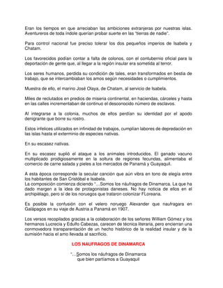 Eran los tiempos en que arreciaban las ambiciones extranjeras por nuestras islas.
Aventureros de toda índole querían probar suerte en las “tierras de nadie”.
Para control nacional fue preciso tolerar los dos pequeños imperios de Isabela y
Chatam.
Los favorecidos podían contar a falta de colonos, con el contubernio oficial para la
deportación de gente que, al llegar a la región insular era sometida al terror.
Los seres humanos, perdida su condición de tales, eran transformados en bestia de
trabajo, que se intercambiaban los amos según necesidades o cumplimientos.
Muestra de ello, el marino José Olaya, de Chatam, al servicio de Isabela.
Miles de reclutados en predios de miseria continental, en haciendas, cárceles y hasta
en las calles incrementaban de continuo el desconocido número de esclavos.
Al integrarse a la colonia, muchos de ellos perdían su identidad por el apodo
denigrante que borre su rostro.
Estos infelices utilizados en infinidad de trabajos, cumplían labores de depredación en
las islas hasta el exterminio de especies nativas.
En su escasez nativas.
En su escasez suplió el ataque a los animales introducidos. El ganado vacuno
multiplicado prodigiosamente en la soltura de regiones fecundas, alimentaba el
comercio de carne salada y pieles a los mercados de Panamá y Guayaquil.
A esta época corresponde la secular canción que aún vibra en tono de elegía entre
los habitantes de San Cristóbal e Isabela.
La composición comienza diciendo “…Somos los náufragos de Dinamarca. La que ha
dado margen a la idea de protagonistas daneses. No hay noticia de ellos en el
archipiélago, pero sí de los noruegos que trataron colonizar FLoreana.
Es posible la confusión con el velero noruego Alexander que naufragara en
Galápagos en su viaje de Austria a Panamá en 1907.
Los versos recopilados gracias a la colaboración de los señores William Gómez y los
hermanos Lucrecia y Edulfo Cabezas, carecen de técnica literaria, pero encierran una
conmovedora transparentación de un hecho histórico de la realidad insular y de la
sumisión hacia el amo llevada al sacrificio.
LOS NAUFRAGOS DE DINAMARCA
“…Somos los náufragos de Dinamarca
que bien partíamos a Guayaquil
 