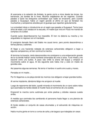 Al acercarse a la estación de Ambato, la gente corría a mirar desde las lomas, los
barrancos, los bordes de la línea. Muchos colgábanse de los vagones. Cuando
pasaba a Quito los brequeros controlaban que nadie se encarame, pero cuando
pasaba a Guayaquil, había un vagón grande al último en que se llenaban los
muchachos y campesinos atraídos por el guarapo que repartían gratuitamente.
La curiosidad indujo a introducirme en el vagón que pasaba a Guayaquil. Tenía trece
años de edad y aún estaba en la escuela, mi madre que vivía en Ficoa me mandó de
compras a la cuidad.
Cuando quise desembarcarme fue imposible. El tren no detenía su marcha y me
angustiaba no regresar con el mandado.
El precipicio llamado Nariz del Diablo me causó terror, pero pronto descendimos a
tierras planas y calientes.
Al llegar a una hacienda rodeada de extensos cañaverales obligaron a bajar a
algunos campesinos y el tren continuó la marcha.
Al terminar la travesía, cierto desconocidos me condujeron a una embarcación grande
de la ría donde habían varios hombres amarrados de unos a otros. Tuve miedo y me
escondí entre uno bultos. A poco rato chilló la sirena del buque y empezó el
movimiento sobre el agua. Al día siguiente solo había mar y cielo en medio de
grandes olas.
Así pasamos algunas semanas. No tenía ni hambre ni sueño sino susto y mareo.
Pensaba en mi madre…
Por fin llegamos a una playa donde los marinos nos obligaron a bajar grandes bultos.
Al verme impotente, dándome látigo me arrojaron al muelle.
Luego de reponerme del dolor, quedé mirando el movimiento de un carro sobre rieles
que acarreaba los fardos desde el muelle hacia el comienzo de una subida.
Emprendí la marcha como autómata por entre piedras y árboles resecos cuesta
arriba.
A medida que caminaba iba cambiando el panorama hasta llegar a una planicie de
extensos cañaverales.
Al fondo estaba un conjunto de casas ahumadas y el estruendo de máquinas en
acción.
Había mucha gente en torno a rumos de caña y de bagazo que trabajaba sin cesar.
 
