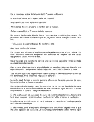 Era el ingenio de azúcar de la hacienda El Progreso en Chatam.
Al acercarme saludé a todos pero nadie me contestó.
-Regálenme una caña, dije al más cercano.
-Allí lo tienes- Puedes chuparte el montón, pero a trabajar.
-Así es-respondió otro. El que no trabaja, no come.
Me senté a la distancia. Quería darme cuenta en qué consistían los trabajos. De
pronto una señora que volvía de la parcela, regresó a verme y arrojándome un cabo
dijo:
- Toma, ayuda a cargar el bagazo del montón de allá.
Aquí no se puede estar ocioso.
Por primera vez mis manos hundiéronse en la podredumbre de abono caliente. Un
vaho alcohólico asfixiante despedían los montones de bagazo. No me causó
repugnancia. Estaba resuelto a todo.
Llevar la carga a la parcela me parecía una experiencia agradable y mas que todo
quería conocer el ambiente.
Caía la tarde y la mujer estaba angustiada porque sobraban montones. Contaba que
el patrón anterior castigaba con fuertes bejucazos cuando no podían con la tarea.
-Los actuales-dijo-ya no pegan sino de vez en cuando el administrador que dizque es
hijo de fallecido. Pero en cambio no pagan lo completo.
La noche cayó lluviosa y con ello aumentó el peso de la carga. A pesar de todo,
logramos terminar en horas avanzadas.
Un camino solitario condujo hasta las casuchas de los peones. Desde la distancia
escuchábamos el llanto enronquecido de una criatura.-Mi hijito- exclamó la mujer
emprendiendo la carrera. La seguí hasta la choza.
El niño revolcaba en las asperezas del patio. No obstante el agotamiento, la señora lo
llevó a sus espaldas y encendiendo un mechero me invitó a entrar en la habitación.
La pobreza era impresionante. No había más que un camastro sobre el que pendía
un cordel con ropas viejas.
Al otro costado, junto a las piedras del fogón había un rumo de bagazo sobre el que
me arrojé agobiado de cansancio. La criatura seguía llorando tal vez de hambre o por
 