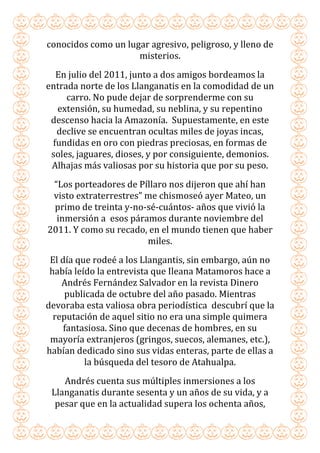 conocidos como un lugar agresivo, peligroso, y lleno de
misterios.
En julio del 2011, junto a dos amigos bordeamos la
entrada norte de los Llanganatis en la comodidad de un
carro. No pude dejar de sorprenderme con su
extensión, su humedad, su neblina, y su repentino
descenso hacia la Amazonía. Supuestamente, en este
declive se encuentran ocultas miles de joyas incas,
fundidas en oro con piedras preciosas, en formas de
soles, jaguares, dioses, y por consiguiente, demonios.
Alhajas más valiosas por su historia que por su peso.
“Los porteadores de Píllaro nos dijeron que ahí han
visto extraterrestres” me chismoseó ayer Mateo, un
primo de treinta y-no-sé-cuántos- años que vivió la
inmersión a esos páramos durante noviembre del
2011. Y como su recado, en el mundo tienen que haber
miles.
El día que rodeé a los Llangantis, sin embargo, aún no
había leído la entrevista que Ileana Matamoros hace a
Andrés Fernández Salvador en la revista Dinero
publicada de octubre del año pasado. Mientras
devoraba esta valiosa obra periodística descubrí que la
reputación de aquel sitio no era una simple quimera
fantasiosa. Sino que decenas de hombres, en su
mayoría extranjeros (gringos, suecos, alemanes, etc.),
habían dedicado sino sus vidas enteras, parte de ellas a
la búsqueda del tesoro de Atahualpa.
Andrés cuenta sus múltiples inmersiones a los
Llanganatis durante sesenta y un años de su vida, y a
pesar que en la actualidad supera los ochenta años,
 