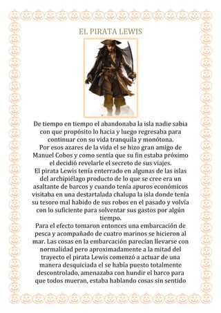 EL PIRATA LEWIS
De tiempo en tiempo el abandonaba la isla nadie sabia
con que propósito lo hacia y luego regresaba para
continuar con su vida tranquila y monótona.
Por esos azares de la vida el se hizo gran amigo de
Manuel Cobos y como sentía que su fin estaba próximo
el decidió revelarle el secreto de sus viajes.
El pirata Lewis tenía enterrado en algunas de las islas
del archipiélago producto de lo que se cree era un
asaltante de barcos y cuando tenía apuros económicos
visitaba en una destartalada chalupa la isla donde tenía
su tesoro mal habido de sus robos en el pasado y volvía
con lo suficiente para solventar sus gastos por algún
tiempo.
Para el efecto tomaron entonces una embarcación de
pesca y acompañado de cuatro marinos se hicieron al
mar. Las cosas en la embarcación parecían llevarse con
normalidad pero aproximadamente a la mitad del
trayecto el pirata Lewis comenzó a actuar de una
manera desquiciada el se había puesto totalmente
descontrolado, amenazaba con hundir el barco para
que todos mueran, estaba hablando cosas sin sentido
 