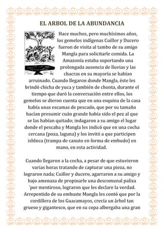 EL ARBOL DE LA ABUNDANCIA
Hace muchos, pero muchísimos años,
los gemelos indígenas Cuillor y Ducero
fueron de visita al tambo de su amigo
Mangla para solicitarle comida. La
Amazonía estaba soportando una
prolongada ausencia de lluvias y las
chacras en su mayoría se habían
arruinado. Cuando llegaron donde Mangla, éste les
brindó chicha de yuca y también de chonta, durante el
tiempo que duró la conversación entre ellos, los
gemelos se dieron cuenta que en una esquina de la casa
había unas escamas de pescado, que por su tamaño
hacían presumir cuán grande había sido el pez al que
se las habían quitado; indagaron a su amigo el lugar
donde el pescaba y Mangla les indicó que en una cocha
cercana (poza, laguna) y los invitó a que participen
ishInca (trampa de canuto en forma de embudo) en
mano, en esta actividad.
Cuando llegaron a la cocha, a pesar de que estuvieron
varias horas tratando de capturar una pieza, no
lograron nada; Cuillor y ducero, agarraron a su amigo y
bajo amenaza de propinarle una descomunal paliza
´por mentiroso, lograron que les declare la verdad.
Arrepentido de su embuste Mangla les contó que por la
cordillera de los Guacamayos, crecía un árbol tan
grueso y gigantesco, que en su copa albergaba una gran
 