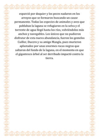 esparció por doquier y los peces nadaron en los
arroyos que se formaron buscando un cause
permanente. Todas las especies de animales y aves que
poblaban la laguna se refugiaron en la selva y el
torrente de agua llegó hasta los ríos, volviéndolos más
anchos y navegables. Los únicos que no pudieron
disfrutar de esta nueva abundancia, fueron los gemelos
Cuillor, Ducero y su amigo Mangla, pues murieron
aplastados por unas enormes rocas negras que
saltaron del fondo de la laguna, en el momento en que
el gigantesco árbol al ser derribado impactó contra la
tierra.
 