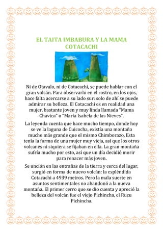 EL TAITA IMBABURA Y LA MAMA
COTACACHI
Ni de Otavalo, ni de Cotacachi, se puede hablar con el
gran volcán. Para observarlo en el rostro, en los ojos,
hace falta acercarse a su lado sur: solo de ahí se puede
admirar su belleza. El Cotacachi es en realidad una
mujer, bastante joven y muy linda llamada “Mama
Chavica” o “María Isabela de las Nieves”.
La leyenda cuenta que hace mucho tiempo, donde hoy
se ve la laguna de Cuicocha, existía una montaña
mucho más grande que el mismo Chimborazo. Esta
tenía la forma de una mujer muy vieja, así que los otros
volcanes ni siquiera se fijaban en ella. La gran montaña
sufría mucho por esto, así que un día decidió morir
para renacer más joven.
Se unción en las entrañas de la tierra y cerca del lugar,
surgió en forma de nuevo volcán: la espléndida
Cotacachi a 4939 metros. Pero la mala suerte en
asuntos sentimentales no abandonó a la nueva
montaña. El primer cerro que se dio cuenta y apreció la
belleza del volcán fue el viejo Pichincha, el Rucu
Pichincha.
 