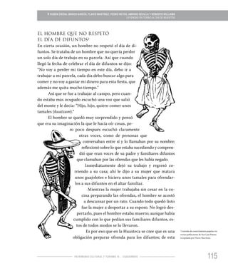 115PATRIMONIO CULTURAL Y TURISMO 16 - CUADERNOS
» RUBÉN CRODA, MARCO GARCÍA, FLAVIO MARTÍNEZ, PEDRO REYES, AMPARO SEVILLA Y ROBERTO WILLIAMS
LEYENDAS EN TORNO AL DÍA DE MUERTOS
2
Leyenda de conocimiento popular en
varias poblaciones de San Luis Potosí,
recopilada por Flavio Martínez.
EL HOMBRE QUE NO RESPETÓ
EL DÍA DE DIFUNTOS2
En cierta ocasión, un hombre no respetó el día de di-
funtos. Se trataba de un hombre que no quería perder
un solo día de trabajo en su parcela. Así que cuando
llegó la fecha de celebrar el día de difuntos se dijo:
“No voy a perder mi tiempo en este día, debo ir a
trabajar a mi parcela, cada día debo buscar algo para
comer y no voy a gastar mi dinero para esta fiesta, que
además me quita mucho tiempo.”
Así que se fue a trabajar al campo, pero cuan-
do estaba más ocupado escuchó una voz que salió
del monte y le decía: “Hijo, hijo, quiero comer unos
tamales (kuatzam).”
El hombre se quedó muy sorprendido y pensó
que era su imaginación la que le hacía oír cosas, pe-
ro poco después escuchó claramente
otras voces, como de personas que
conversaban entre sí y lo llamaban por su nombre;
reflexionó sobre lo que estaba sucediendo y compren-
dió que eran voces de su padre y familiares difuntos
que clamaban por las ofrendas que les había negado.
Inmediatamente dejó su trabajo y regresó co-
rriendo a su casa; ahí le dijo a su mujer que matara
unos guajolotes e hiciera unos tamales para ofrendar-
los a sus difuntos en el altar familiar.
Mientras la mujer trabajaba sin cesar en la co-
cina preparando las ofrendas, el hombre se acostó
a descansar por un rato. Cuando todo quedó listo
fue la mujer a despertar a su esposo. No logró des-
pertarlo, pues el hombre estaba muerto; aunque había
cumplido con lo que pedían sus familiares difuntos, es-
tos de todos modos se lo llevaron.
Es por eso que en la Huasteca se cree que es una
obligación preparar ofrenda para los difuntos; de esta
 