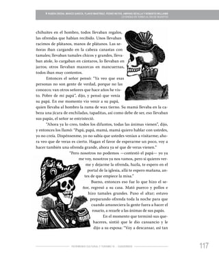 117PATRIMONIO CULTURAL Y TURISMO 16 - CUADERNOS
» RUBÉN CRODA, MARCO GARCÍA, FLAVIO MARTÍNEZ, PEDRO REYES, AMPARO SEVILLA Y ROBERTO WILLIAMS
LEYENDAS EN TORNO AL DÍA DE MUERTOS
chihuites en el hombro, todos llevaban regalos,
las ofrendas que habían recibido. Unos llevaban
racimos de plátanos, manos de plátanos. Las se-
ñoras iban cargando en la cabeza canastas con
tamales; llevaban tamales chicos y grandes, lleva-
ban atole, lo cargaban en cántaros, lo llevaban en
jarros; otros llevaban mazorcas en mancuernas,
todos iban muy contentos.
Entonces el señor pensó: “Ya veo que esas
personas no son gente de verdad, porque no las
conozco; van otros señores que hace años he vis-
to. Pobre de mi papá”, dijo, y pensó que venía
su papá. En ese momento vio venir a su papá,
quien llevaba al hombro la rama de wax tierno. Su mamá llevaba en la ca-
beza una jícara de enchiladas, tapaditas, así como debe de ser, eso llevaban
sus papás, el señor se entristeció.
“Ahora ya lo creo, todos los difuntos, todas las ánimas vienen”, dijo,
y entonces los llamó: “Papá, papá, mamá, mamá quiero hablar con ustedes,
yo no creía. Dispénsenme, yo no sabía que ustedes venían a visitarme; aho-
ra veo que de veras es cierto. Hagan el favor de esperarme un poco, voy a
hacer también una ofrenda grande, ahora ya sé que de veras vienen.”
“Pero nosotros no podemos —contestó el papá— yo ya
me voy, nosotros ya nos vamos, pero si quieres ver-
me y dejarme la ofrenda, hazla, te espero en el
portal de la iglesia, allá te espero mañana, an-
tes de que empiece la misa.”
Bueno, entonces eso fue lo que hizo el se-
ñor, regresó a su casa. Mató puerco y pollos e
hizo tamales grandes. Puso el altar; estuvo
preparando ofrenda toda la noche para que
cuando amaneciera la gente fuera a hacer el
rosario, a rezarle a las ánimas de sus papás.
En el momento que terminó sus que-
haceres, sintió que le dio cansancio y le
dijo a su esposa: “Voy a descansar, así tan
 