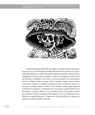 120
» RUBÉN CRODA, MARCO GARCÍA, FLAVIO MARTÍNEZ, PEDRO REYES, AMPARO SEVILLA Y ROBERTO WILLIAMS
LEYENDAS EN TORNO AL DÍA DE MUERTOS
PATRIMONIO CULTURAL Y TURISMO 16 - CUADERNOS
Aquel hombre que había ido a la milpa escuchaba todas las palabras y
oyó que era la voz del hombre que había sido marido de su mujer. Lo que lle-
vaba aquel difunto se oía bien que todavía estaba hirviendo y algunos de sus
compañeros le decían que lo aventara y ellos le convidaban un poco de lo
que llevaban. El hombre, al escuchar y reconocer aquella voz, marchó para
su casa y al llegar le dijo a su mujer: “Pon a calentar el agua, vamos a matar
al marrano.” Empezó a arreglar y adornar su altar; al terminar mató a su
marrano; su mujer empezó a moler e hizo tamales y luego luego pusieron
la ofrenda al anochecer. Al siguiente día, al amanecer, aquel hombre no se
levantaba y cuando lo fueron a ver ya estaba muerto. Es porque no quiso
que pusieran ofrenda y aunque lo hizo después ya no le valió porque ya se
habían ido aquellos difuntos. Y ahora, por muy humilde que la gente sea,
siempre se ponen ofrendas en el altar.
 