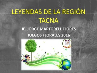 LEYENDAS DE LA REGIÓN
TACNA
IE. JORGE MARTORELL FLORES
JUEGOS FLORALES 2016
 