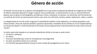 Género de acción
El llamado cine de acción es un género cinematográfico en el que prima la espectacularidad de las imágenes por medio
de efectos especiales dejando al margen cualquier otra consideración. La denominación es más un convencionalismo
popular, que un género cinematográfico acuñado por críticos, estudiosos o cineastas. Los elementos más frecuentes de
una película de acción son persecuciones (tanto a pie como con vehículos), tiroteos, peleas, explosiones, robos, y asaltos.
La categorización de cine de acción surge por la necesidad de clasificar cintas explosivas, con actores populares y con
tramas lineales, llenas de espectacularidad y opulencia aparecidas a mediados de los setenta en el cine estadounidense.
Los locales de alquiler o renta de películas en formatos caseros popularizaron la denominación de estas cintas como de
“acción”.
La trama suele estar basada en un conjunto reducido de clichés en los que se suele incluir:
• Un héroe o antihéroe
• Un villano
• Una joven desvalida (que suele ser rescatada por el protagonista)
• Un actor secundario cómico (o un animal)
• Un final feliz (que generalmente incluye la unión o boda del protagonista con la chica)
 