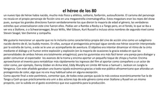 el héroe de los 80
un nuevo tipo de héroe habia nacido, mucho más físico y atlético, solitario, fanfarrón, autosuficiente. El carisma del personaje
no recaía en el propio personaje de ficción sino en una megaestrella cinematográfica. Estos megastars eran los reyes del show
pues, aunque los grandes directores fueron verdaderamente los que dieron la mayoría de edad al género, las verdaderas
estrellas que universalizaron este cine fueron ellos. Podías ver a Rambo a Rocky o a Tango pero, en el fondo, lo que se iba a
ver era a Stallone, o a Schwarzenegger, Bruce Willis, Mel Gibson, Kurt Russell o incluso otros nombres de segundo nivel como
Steven Seagal, Van Damme y compañía.
Me gustaría mencionar un apunte que no lo incluiría como característica propia del cine de acción sino como un subgénero
nacido dentro de él, las buddy movies. En ellas, aunque el protagonista principal sigue siendo ese héroe socarrón interpretado
por la estrella de turno, a este se le une un acompañante de aventura. El objetivo era intentar dinamizar el ritmo de la cinta
mediante el diálogo y el humor entre explosión y explosión (en la mayoría de ocasiones la gracia estaba en que las
personalidades de ambos héroes era totalmente antagónica); para los guionistas era más fácil tener una pareja para dialogar y
poder comunicar al espectador los avances de la trama y encima aportar un pequeño toque de chispa y humor. Encima
aprovecharon el invento para rentabilizar más rápidamente los ingresos del film al aportar como compañero a un actor de
color como, por ejemplo, Danny Glober en Arma letal, Eddy Murphy en Límite 48 horas o Samuel L. Jackson en Jungla la
Venganza. Con este añadido ganaban una buena tajada ecónomica gracias a todo ese público afroamericano que añoraba un
protagonista de color, algo que no era muy habitual salvo en alguna excepción.
Como apunte final a este paréntesis, comentar que, de todas estas parejas quizás la más costosa económicamente fue la de
Tango y Cash ya que prácticamente era unir a dos actores top de este género como eran Stallone y Rusell en un mismo
proyecto, con la subida en el gasto económico que eso supondría para la producción.
 
