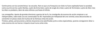 Continuamos con las características: las secuelas. Raro es que una franquicia con éxito no fuera explotada hasta la saciedad,
como ocurrió con los cuatro Rambo, cuatro de Arma letal, cuatro de Jungla de cristal, cuatro de Terminator, cuatro de Alien más
los Alien vs predators, ídem de estos últimos y así hasta el infinito.
Las coreografías. Aparte de grandes directores y genios de los fx, los coreógrafos de escenas de acción empiezan a ser
indispensables, sobre todo una vez comenzados los 90. Importados por Hollywood del cine oriental, estos desconocidos se
convierten en piezas claves de muchas de las famosas cintas de acción.
Tiroteos, peleas, persecuciones y demás situaciones eran planificadas junto a estos especialistas, quienes consiguieron dotar a
estas escenas de una fuerza e impacto visual nunca antes vista.
 