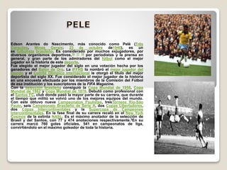 Edson Arantes do Nascimento, más conocido como Pelé (Três
Corações, Minas Gerais; 23 de octubre de1940), es un
ex futbolista brasileño. Es considerado por muchos exjugadores, por
diversos organismos deportivos,16 17 18 por periodistas y la prensa en
general, y gran parte de los admiradores del fútbol como el mejor
jugador en la historia de este deporte.
Fue elegido el mejor jugador del siglo en una votación hecha por los
ganadores del Balón de Oro. La IFFHS lo nombró el mejor jugador del
mundo y el Comité Olímpico Internacional le otorgó el título del mejor
deportista del siglo XX. Fue considerado el mejor jugador de la historia
en una encuesta efectuada por los miembros de la Comisión del Fútbol
de esa institución y los suscriptores de la FIFA Magazine.
Con la selección brasileña consiguió la Copa Mundial de 1958, Copa
Mundial de 1962 y Copa Mundial de 1970. Debutó como profesional con
el Santos FC, club donde pasó la mayor parte de su carrera, que durante
el tiempo que militó se volvió uno de los mejores equipos del mundo.
Con este obtuvo nueve Campeonatos Paulistas, tresTorneos Río-São
Paulo, seis Campeonato Brasileño de Serie A, dos Copas Libertadores,
dos Copas Intercontinentales y la Supercopa de Campeones
Intercontinentales. En la fase final de su carrera recaló en el New York
Cosmos de la extinta NASL. Es el máximo anotador de la selección de
Brasil y del Santos, con 77 y 474 anotaciones respectivamente.3En su
carrera marcó 760 goles oficiales, 541 en campeonatos de liga,
convirtiéndolo en el máximo goleador de toda la historia.
 
