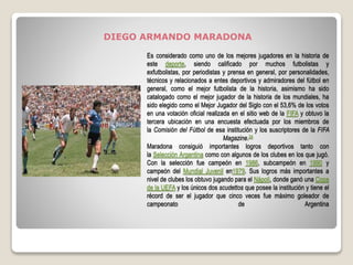 Es considerado como uno de los mejores jugadores en la historia de
este deporte, siendo calificado por muchos futbolistas y
exfutbolistas, por periodistas y prensa en general, por personalidades,
técnicos y relacionados a entes deportivos y admiradores del fútbol en
general, como el mejor futbolista de la historia, asimismo ha sido
catalogado como el mejor jugador de la historia de los mundiales, ha
sido elegido como el Mejor Jugador del Siglo con el 53,6% de los votos
en una votación oficial realizada en el sitio web de la FIFA y obtuvo la
tercera ubicación en una encuesta efectuada por los miembros de
la Comisión del Fútbol de esa institución y los suscriptores de la FIFA
Magazine.24
Maradona consiguió importantes logros deportivos tanto con
la Selección Argentina como con algunos de los clubes en los que jugó.
Con la selección fue campeón en 1986, subcampeón en 1990 y
campeón del Mundial Juvenil en1979. Sus logros más importantes a
nivel de clubes los obtuvo jugando para el Nápoli, donde ganó una Copa
de la UEFA y los únicos dos scudettos que posee la institución y tiene el
récord de ser el jugador que cinco veces fue máximo goleador de
campeonato de Argentina
DIEGO ARMANDO MARADONA
 