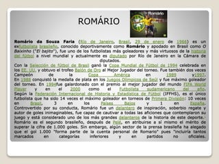 Romário da Souza Faria (Río de Janeiro, Brasil, 29 de enero de 1966) es un
exfutbolista brasileño, conocido deportivamente como Romário y apodado en Brasil como O
Baixinho ("El bajito"), fue uno de los futbolistas más goleadores y más virtuosos de la historia
del fútbol a nivel mundial y actualmente es diputado por Río de Janeiro en la Cámara de
diputados.
Con la Selección de fútbol de Brasil ganó la Copa Mundial de Fútbol de 1994 celebrada en
los EE. UU. y obtuvo el trofeo Balón de Oro al Mejor Jugador del torneo. Fue también dos veces
Campeón de la Copa América en 1989 y1997.
En 1988 conquistó la medalla de plata en los Juegos Olímpicos de Seúl y fue máximo goleador
del torneo. En 1994fue galardonado con el premio al mejor jugador del mundo FIFA World
Player y en el 2000 como el Futbolista sudamericano del año.
Según la Federación Internacional de Historia y Estadística de Fútbol (IFFHS), es el único
futbolista que ha sido 14 veces el máximo goleador en torneos de Primera División: 10 veces
en Brasil, 3 en los Países Bajos y 1 en España.
Controvertido por su conducta, Romário fue un delantero de inspiración, soberbio regate y
autor de goles inimaginables, fue capaz de cautivar a todas las aficiones que contemplaron su
juego y está considerado uno de los más grandes delanteros de la historia de este deporte.1
Romário es el segundo brasileño, después de Pelé, en atribuirse a sí mismo el mérito de
superar la cifra de 1.000 goles. Sin embargo, algún sector de la prensa brasileña ha alegado
que el gol 1.000 "forma parte de la cuenta personal de Romario" pues "incluiría tantos
marcados en categorías inferiores y en partidos no oficiales.
ROMÁRIO
 