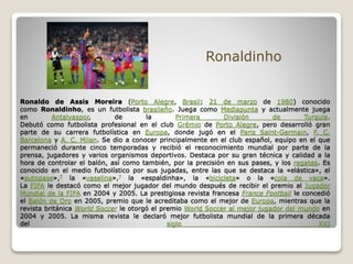 Ronaldo de Assis Moreira (Porto Alegre, Brasil; 21 de marzo de 1980) conocido
como Ronaldinho, es un futbolista brasileño. Juega como Mediapunta y actualmente juega
en Antalyaspor, de la Primera División de Turquía.
Debutó como futbolista profesional en el club Grêmio de Porto Alegre, pero desarrolló gran
parte de su carrera futbolística en Europa, donde jugó en el Paris Saint-Germain, F. C.
Barcelona y A. C. Milan. Se dio a conocer principalmente en el club español, equipo en el que
permaneció durante cinco temporadas y recibió el reconocimiento mundial por parte de la
prensa, jugadores y varios organismos deportivos. Destaca por su gran técnica y calidad a la
hora de controlar el balón, así como también, por la precisión en sus pases, y los regates. Es
conocido en el medio futbolístico por sus jugadas, entre las que se destaca la «elástica», el
«autopase»,7 la «vaselina»,7 la «espaldinha», la «bicicleta» o la «cola de vaca».
La FIFA le destacó como el mejor jugador del mundo después de recibir el premio al Jugador
Mundial de la FIFA en 2004 y 2005. La prestigiosa revista francesa France Football le concedió
el Balón de Oro en 2005, premio que le acreditaba como el mejor de Europa, mientras que la
revista británica World Soccer le otorgó el premio World Soccer al mejor jugador del mundo en
2004 y 2005. La misma revista le declaró mejor futbolista mundial de la primera década
del siglo XXI
Ronaldinho
 