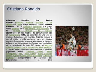 Cristiano Ronaldo dos Santos
Aveiro (Funchal, Madeira, Portugal, 5 de
febrero de 1985), mejor conocido como Cristiano
Ronaldo es un futbolista portugués que juega
como extremo en el Real Madrid Club de Fútbol, de
la Primera División de España.
Identificado en los medios de comunicación con
el numerónimo CR7, es considerado uno de los
mejores futbolistas del mundo, llegando incluso a
ser el mejor y más completo para un elevado
número de personas y prensa vinculadas al deporte,
así como también una de las figuras más mediáticas
de la actualidad. Es con 313 goles, el segundo
máximo goleador en la historia del Real Madrid C.
F. —tras haber superado sucesivamente a grandes
jugadores como Amancio Amaro, Emilio
Butragueño, Pirri, Paco Gento, Hugo Sánchez,
Ferenc Puskás; Carlos Alonso Santillana, Alfredo Di
Stefano13 consiguiéndolo en apenas seis
temporadas con el club.
Cristiano Ronaldo
 