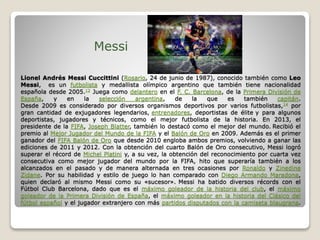 Lionel Andrés Messi Cuccittini (Rosario, 24 de junio de 1987), conocido también como Leo
Messi, es un futbolista y medallista olímpico argentino que también tiene nacionalidad
española desde 2005.12 Juega como delantero en el F. C. Barcelona, de la Primera División de
España, y en la selección argentina, de la que es también capitán.
Desde 2009 es considerado por diversos organismos deportivos por varios futbolistas,14 por
gran cantidad de exjugadores legendarios, entrenadores, deportistas de élite y para algunos
deportistas, jugadores y técnicos, como el mejor futbolista de la historia. En 2013, el
presidente de la FIFA, Joseph Blatter, también lo destacó como el mejor del mundo. Recibió el
premio al Mejor Jugador del Mundo de la FIFA y el Balón de Oro en 2009. Además es el primer
ganador del FIFA Balón de Oro que desde 2010 engloba ambos premios, volviendo a ganar las
ediciones de 2011 y 2012. Con la obtención del cuarto Balón de Oro consecutivo, Messi logró
superar el récord de Michel Platini y, a su vez, la obtención del reconocimiento por cuarta vez
consecutiva como mejor jugador del mundo por la FIFA, hito que superaría también a los
alcanzados en el pasado y de manera alternada en tres ocasiones por Ronaldo y Zinedine
Zidane. Por su habilidad y estilo de juego lo han comparado con Diego Armando Maradona,
quien declaró al mismo Messi como su «sucesor». Messi ha batido diversos récords con el
Fútbol Club Barcelona, dado que es el máximo goleador de la historia del club, el máximo
goleador de la Primera División de España, el máximo goleador en la historia del Clásico del
fútbol español y el jugador extranjero con más partidos disputados con la camiseta blaugrana.
Messi
 
