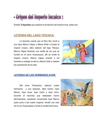 Existen 2 leyendas que explican la fundación del Imperio Inca, estas son:
LEYENDA DEL LAGO TITICACA:
La leyenda cuenta que el Dios Sol, envió a
sus hijos Manco Cápac y Mama Ocllo a fundar el
imperio incaico, ellos salieron del lago Titicaca.
Manco Cápac llevando una varilla de oro que se
hundió en el cerro Huanacaure, allí se fundó el
imperio incaico. Manco Cápac enseñó a los
hombres a trabajar la tierra y Mama Ocllo a realizar
los quehaceres de la casa.
LEYENDA DE LOS HERMANOS AYAR:
Del cerro Tamputoco, salieron cuatro
hermanos y sus esposas, ellos fueron: Ayar
Manco, Ayar Auca, Ayar Cachi y Ayar Uchu.
Durante el recorrido que realizaban fueron
eliminándose, quedando únicamente Ayar Manco
quien junto a las cuatro mujeres, hundió una vara
de oro en Huaynapata y fundó la ciudad del Cuzco.