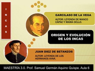 JUAN DIEZ DE BETANZOS
AUTOR: LEYENDA DE LOS
HERMANOS AYAR.
GARCILASO DE LA VEGA
AUTOR: LEYENDA DE MANCO
CÁPAC Y MAMA OCLLO.
ORIGEN Y EVOLUCIÓN
DE LOS INCAS
MAESTRÍA 3.0. Prof. Samuel Germán Aquino Quispe. Aula 6
I
N
C
A
S
 