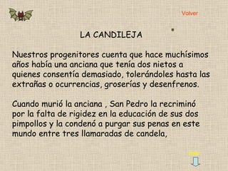 LA CANDILEJA Nuestros progenitores cuenta que hace muchísimos años había una anciana que tenía dos nietos a quienes consentía demasiado, tolerándoles hasta las extrañas o ocurrencias, groserías y desenfrenos.  Cuando murió la anciana , San Pedro la recriminó por la falta de rigidez en la educación de sus dos pimpollos y la condenó a purgar sus penas en este mundo entre tres llamaradas de candela,  Salir Volver 