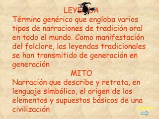 LEYENDA Término genérico que engloba varios tipos de narraciones de tradición oral en todo el mundo. Como manifestación del folclore, l a s  leyendas  tradicionales se han transmitido de generación en generación MITO Narración que describe y retrata, en lenguaje simbólico, el origen de los elementos y supuestos básicos de una civilización Siguiente 