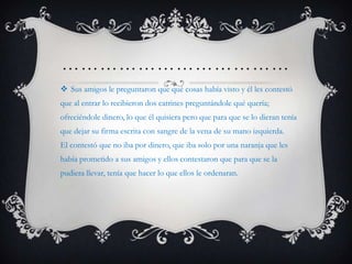 ………………………………
 Sus amigos le preguntaron que qué cosas había visto y él les contestó
que al entrar lo recibieron dos catrines preguntándole qué quería;
ofreciéndole dinero, lo que él quisiera pero que para que se lo dieran tenía
que dejar su firma escrita con sangre de la vena de su mano izquierda.
El contestó que no iba por dinero, que iba solo por una naranja que les
había prometido a sus amigos y ellos contestaron que para que se la
pudiera llevar, tenía que hacer lo que ellos le ordenaran.
 