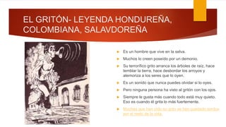 EL GRITÓN- LEYENDA HONDUREÑA,
COLOMBIANA, SALAVDOREÑA
 Es un hombre que vive en la selva.
 Muchos lo creen poseído por un demonio.
 Su terrorífico grito arranca los árboles de raíz, hace
temblar la tierra, hace desbordar los arroyos y
atemoriza a los seres que lo oyen.
 Es un sonido que nunca puedes olvidar si lo oyes.
 Pero ninguna persona ha visto al gritón con los ojos.
 Siempre le gusta más cuando todo está muy quieto.
Eso es cuando él grita lo más fuertemente.
 Muchas que han oído su grito se han quedado sordos
por el resto de la vida.
 
