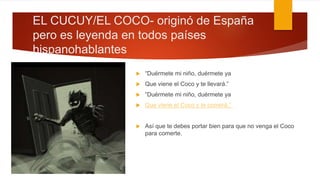 EL CUCUY/EL COCO- originó de España
pero es leyenda en todos países
hispanohablantes
 “Duérmete mi niño, duérmete ya
 Que viene el Coco y te llevará.”
 “Duérmete mi niño, duérmete ya
 Que viene el Coco y te comerá.”
 Así que te debes portar bien para que no venga el Coco
para comerte.
 