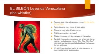 EL SILBÓN Leyenda Venezolana
(the whistler)
 Cuando este niño silba suena como Do Re Mi Fa
So La Ti Do
 Pero si suena muy cerca él está lejos.
 Si suena muy lejos él está cerca.
 Si él te encuentra, ¡te mata!
 Él siempre anda por los campos en la noche.
 También lo puedes reconocer por el sonido de su
pasos y su bolsa que hacen “Clic Clac Clic Clac”
mientras camina porque la bolsa lleva los huesos
de sus víctimas.
 Lo único que puedes hacer al oírlo es correr lo
más rápidamente que puedas.
 