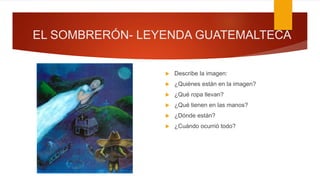 EL SOMBRERÓN- LEYENDA GUATEMALTECA
 Describe la imagen:
 ¿Quiénes están en la imagen?
 ¿Qué ropa llevan?
 ¿Qué tienen en las manos?
 ¿Dónde están?
 ¿Cuándo ocurrió todo?
 