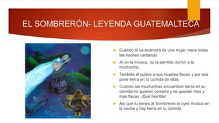 EL SOMBRERÓN- LEYENDA GUATEMALTECA
 Cuando él se enamora de una mujer viene todas
las noches cantando.
 Al oír la música, no la permite dormir a la
muchacha.
 También él quiere a sus mujeres flacas y por eso
pone tierra en la comida de ellas.
 Cuando las muchachas encuentran tierra en su
comida no quieren comerla y se quedan mas y
mas flacas. ¡Qué horrible!
 Así que tu tienes al Sombrerón si oyes música en
la noche y hay tierra en tu comida.
 