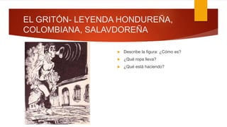 EL GRITÓN- LEYENDA HONDUREÑA,
COLOMBIANA, SALAVDOREÑA
 Describe la figura: ¿Cómo es?
 ¿Qué ropa lleva?
 ¿Qué está haciendo?
 