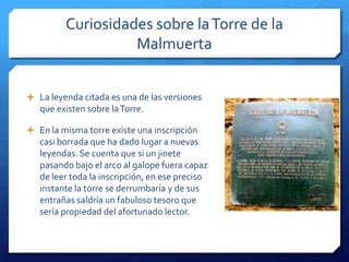 Curiosidades sobre laTorre de la
Malmuerta
 La leyenda citada es una de las versiones
que existen sobre laTorre.
 En la misma torre existe una inscripción
casi borrada que ha dado lugar a nuevas
leyendas. Se cuenta que si un jinete
pasando bajo el arco al galope fuera capaz
de leer toda la inscripción, en ese preciso
instante la torre se derrumbaría y de sus
entrañas saldría un fabuloso tesoro que
sería propiedad del afortunado lector.
 