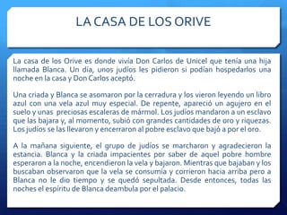 LA CASA DE LOS ORIVE
La casa de los Orive es donde vivía Don Carlos de Unicel que tenía una hija
llamada Blanca. Un día, unos judíos les pidieron si podían hospedarlos una
noche en la casa y Don Carlos aceptó.
Una criada y Blanca se asomaron por la cerradura y los vieron leyendo un libro
azul con una vela azul muy especial. De repente, apareció un agujero en el
suelo y unas preciosas escaleras de mármol. Los judíos mandaron a un esclavo
que las bajara y, al momento, subió con grandes cantidades de oro y riquezas.
Los judíos se las llevaron y encerraron al pobre esclavo que bajó a por el oro.
A la mañana siguiente, el grupo de judíos se marcharon y agradecieron la
estancia. Blanca y la criada impacientes por saber de aquel pobre hombre
esperaron a la noche, encendieron la vela y bajaron. Mientras que bajaban y los
buscaban observaron que la vela se consumía y corrieron hacia arriba pero a
Blanca no le dio tiempo y se quedó sepultada. Desde entonces, todas las
noches el espíritu de Blanca deambula por el palacio.
 