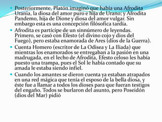 Posteriormente, Platón imaginó que había una Afrodita Urania, la diosa del amor puro e hija de Urano; y Afrodita Pandemo, hija de Dione y diosa del amor vulgar. Sin embargo esta es una concepción filósofica tardía. 