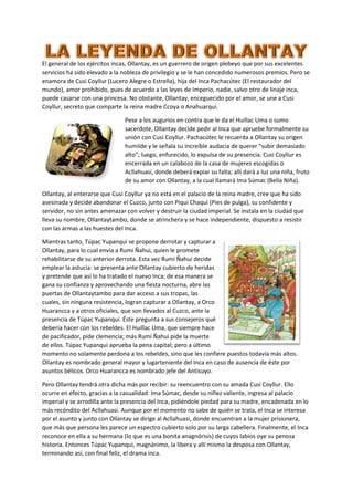 El general de los ejércitos incas, Ollantay, es un guerrero de origen plebeyo que por sus excelentes
servicios ha sido elevado a la nobleza de privilegio y se le han concedido numerosos premios. Pero se
enamora de Cusi Coyllur (Lucero Alegre o Estrella), hija del Inca Pachacútec (El restaurador del
mundo), amor prohibido, pues de acuerdo a las leyes de Imperio, nadie, salvo otro de linaje inca,
puede casarse con una princesa. No obstante, Ollantay, enceguecido por el amor, se une a Cusi
Coyllur, secreto que comparte la reina madre Ccoya o Anahuarqui.
Pese a los augurios en contra que le da el Huillac Uma o sumo
sacerdote, Ollantay decide pedir al Inca que apruebe formalmente su
unión con Cusi Coyllur. Pachacútec le recuerda a Ollantay su origen
humilde y le señala su increíble audacia de querer “subir demasiado
alto”; luego, enfurecido, lo expulsa de su presencia. Cusi Coyllur es
encerrada en un calabozo de la casa de mujeres escogidas o
Acllahuasi, donde deberá expiar su falta; allí dará a luz una niña, fruto
de su amor con Ollantay, a la cual llamará Ima Súmac (Bella Niña).
Ollantay, al enterarse que Cusi Coyllur ya no está en el palacio de la reina madre, cree que ha sido
asesinada y decide abandonar el Cuzco, junto con Piqui Chaqui (Pies de pulga), su confidente y
servidor, no sin antes amenazar con volver y destruir la ciudad imperial. Se instala en la ciudad que
lleva su nombre, Ollantaytambo, donde se atrinchera y se hace independiente, dispuesto a resistir
con las armas a las huestes del Inca.
Mientras tanto, Túpac Yupanqui se propone derrotar y capturar a
Ollantay, para lo cual envía a Rumi Ñahui, quien le promete
rehabilitarse de su anterior derrota. Esta vez Rumi Ñahui decide
emplear la astucia: se presenta ante Ollantay cubierto de heridas
y pretende que así lo ha tratado el nuevo Inca; de esa manera se
gana su confianza y aprovechando una fiesta nocturna, abre las
puertas de Ollantaytambo para dar acceso a sus tropas, las
cuales, sin ninguna resistencia, logran capturar a Ollantay, a Orco
Huarancca y a otros oficiales, que son llevados al Cuzco, ante la
presencia de Túpac Yupanqui. Éste pregunta a sus consejeros qué
debería hacer con los rebeldes. El Huillac Uma, que siempre hace
de pacificador, pide clemencia; más Rumi Ñahui pide la muerte
de ellos. Túpac Yupanqui aprueba la pena capital; pero a último
momento no solamente perdona a los rebeldes, sino que les confiere puestos todavía más altos.
Ollantay es nombrado general mayor y lugarteniente del Inca en caso de ausencia de éste por
asuntos bélicos. Orco Huarancca es nombrado jefe del Antisuyo.
Pero Ollantay tendrá otra dicha más por recibir: su reencuentro con su amada Cusi Coyllur. Ello
ocurre en efecto, gracias a la casualidad: Ima Súmac, desde su niñez valiente, ingresa al palacio
imperial y se arrodilla ante la presencia del Inca, pidiéndole piedad para su madre, encadenada en lo
más recóndito del Acllahuasi. Aunque por el momento no sabe de quién se trata, el Inca se interesa
por el asunto y junto con Ollantay se dirige al Acllahuasi, donde encuentran a la mujer prisionera,
que más que persona les parece un espectro cubierto solo por su larga cabellera. Finalmente, el Inca
reconoce en ella a su hermana (lo que es una bonita anagnórisis) de cuyos labios oye su penosa
historia. Entonces Túpac Yupanqui, magnánimo, la libera y allí mismo la desposa con Ollantay,
terminando así, con final feliz, el drama inca.
 