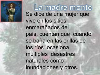 Se dice de una mujer que
vive en los sitios
enmarañados del
país, cuentan que cuando
se baña en las orillas de
los ríos ocasiona
múltiples desastres
naturales como
inundaciones y otros.
 