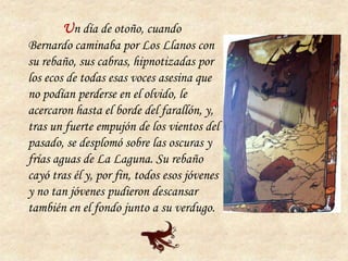 Un día de otoño, cuando
Bernardo caminaba por Los Llanos con
su rebaño, sus cabras, hipnotizadas por
los ecos de todas esas voces asesina que
no podían perderse en el olvido, le
acercaron hasta el borde del farallón, y,
tras un fuerte empujón de los vientos del
pasado, se desplomó sobre las oscuras y
frías aguas de La Laguna. Su rebaño
cayó tras él y, por fin, todos esos jóvenes
y no tan jóvenes pudieron descansar
también en el fondo junto a su verdugo.
 