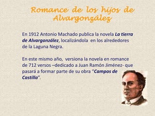 Romance de los hijos de
       Alvargonzález

En 1912 Antonio Machado publica la novela La tierra
de Alvargonzález, localizándola en los alrededores
de la Laguna Negra.

En este mismo año, versiona la novela en romance
de 712 versos –dedicado a Juan Ramón Jiménez- que
pasará a formar parte de su obra “Campos de
Castilla”.
 
