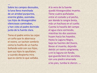 …
Sobre los campos desnudos,       A la vera de la fuente
la luna llena manchada           quedó Alvargonzález muerto.
de un arrebol purpurino,         Tiene cuatro puñaladas
enorme globo, asomaba.           entre el costado y el pecho,
Los hijos de Alvargonzález       por donde la sangre brota,
silenciosos caminaban,           más un hachazo en el cuello.
y han visto al padre dormido     Cuenta la hazaña del campo
junto de la fuente clara.        el agua clara corriendo,
                                 mientras los dos asesinos
Tiene el padre entre las cejas   huyen hacia los hayedos.
un ceño que le aborrasca         Hasta la Laguna Negra,
el rostro, un tachón sombrío     bajo las fuentes del Duero,
como la huella de un hacha.      llevan el muerto, dejando
Soñando está con sus hijos,      detrás un rastro sangriento,
que sus hijos lo apuñalan;       y en la laguna sin fondo,
y cuando despierta mira          que guarda bien los secretos,
que es cierto lo que soñaba.     con una piedra amarrada
                                 a los pies, tumba le dieron. …
 
