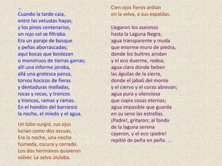 …                                Cien ojos fieros ardían
Cuando la tarde caía,            en la selva, a sus espaldas.
entre las vetustas hayas,
y los pinos centenarios,         Llegaron los asesinos
un rojo sol se filtraba.         hasta la Laguna Negra,
Era un paraje de bosque          agua transparente y muda
y peñas aborrascadas;            que enorme muro de piedra,
aquí bocas que bostezan          donde los buitres anidan
o monstruos de tierras garras;   y el eco duerme, rodea;
allí una informe joroba,         agua clara donde beben
allá una grotesca panza,         las águilas de la sierra,
torvos hocicos de fieras         donde el jabalí del monte
y dentaduras melladas,           y el ciervo y el corzo abrevan;
rocas y rocas, y troncos         agua pura y silenciosa
y troncos, ramas y ramas.        que copia cosas eternas;
En el hondón del barranco        agua impasible que guarda
la noche, el miedo y el agua.    en su seno las estrellas.
                                 ¡Padre!, gritaron; al fondo
Un lobo surgió, sus ojos
                                 de la laguna serena
lucían como dos ascuas.          cayeron, y el eco ¡padre!
Era la noche, una noche          repitió de peña en peña. …
húmeda, oscura y cerrada.
Los dos hermanos quisieron
volver. La selva ululaba.
 