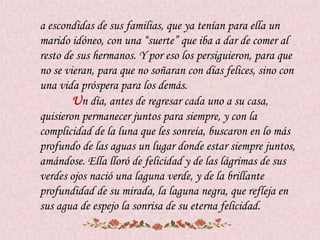 a escondidas de sus familias, que ya tenían para ella un
marido idóneo, con una “suerte” que iba a dar de comer al
resto de sus hermanos. Y por eso los persiguieron, para que
no se vieran, para que no soñaran con días felices, sino con
una vida próspera para los demás.
        Un día, antes de regresar cada uno a su casa,
quisieron permanecer juntos para siempre, y con la
complicidad de la luna que les sonreía, buscaron en lo más
profundo de las aguas un lugar donde estar siempre juntos,
amándose. Ella lloró de felicidad y de las lágrimas de sus
verdes ojos nació una laguna verde, y de la brillante
profundidad de su mirada, la laguna negra, que refleja en
sus agua de espejo la sonrisa de su eterna felicidad.
 