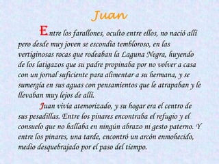 Juan
       Entre los farallones, oculto entre ellos, no nació allí
pero desde muy joven se escondía tembloroso, en las
vertiginosas rocas que rodeaban la Laguna Negra, huyendo
de los latigazos que su padre propinaba por no volver a casa
con un jornal suficiente para alimentar a su hermana, y se
sumergía en sus aguas con pensamientos que le atrapaban y le
llevaban muy lejos de allí.
        Juan vivía atemorizado, y su hogar era el centro de
sus pesadillas. Entre los pinares encontraba el refugio y el
consuelo que no hallaba en ningún abrazo ni gesto paterno. Y
entre los pinares, una tarde, encontró un arcón enmohecido,
medio desquebrajado por el paso del tiempo.
 