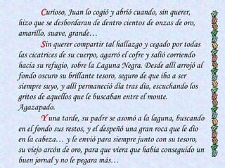Curioso, Juan lo cogió y abrió cuando, sin querer,
hizo que se desbordaran de dentro cientos de onzas de oro,
amarillo, suave, grande…
        Sin querer compartir tal hallazgo y cegado por todas
las cicatrices de su cuerpo, agarró el cofre y salió corriendo
hacia su refugio, sobre la Laguna Negra. Desde allí arrojó al
fondo oscuro su brillante tesoro, seguro de que iba a ser
siempre suyo, y allí permaneció día tras día, escuchando los
gritos de aquellos que le buscaban entre el monte.
Agazapado.
        Y una tarde, su padre se asomó a la laguna, buscando
en el fondo sus restos, y el despeñó una gran roca que le dio
en la cabeza… y le envió para siempre junto con su tesoro,
su viejo arcón de oro, para que viera que había conseguido un
buen jornal y no le pegara más…
 