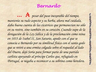 Bernardo

       … A pesar del paso inexorable del tiempo,
mantenía su rudo aspecto y su barba, ahora mal cuidada,
daba buena cuenta de las cicatrices que permanecían no sólo
en su rostro, sino también en su corazón. Cuando supo de la
derogación de la Ley Sálica y de la proclamación como reina
en 1833 de Isabel II, San Saturio, apodo con el que se
conocía a Bernardo por su similitud física con el santo godo
que se retiró a una ermita colgada sobre el roquedal al lado
del Duero, dejó Soria para formar parte de una partida
carlista apoyando al príncipe Carlos que, refugiado en
Portugal, se negaba a reconocer a su sobrina como heredera.
 
