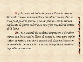 Bajo la mano del brillante general Zumalacárregui,
Bernardo cometió innumerables y brutales crímenes. Por su
cruel fusil pasaron jóvenes y no tan jóvenes, con la mirada
suplicante de querer volver a su casa y no entender el motivo
de la lucha.
        En 1835, cuando los carlistas empezaron a dividirse,
regresó con los recuerdos llenos de sangre y, como para expiar
culpas, se retiró a una cueva cercana a la Laguna Negra con
un rebaño de cabras, en busca de una tranquilidad espiritual
imposible de alcanzar.
 