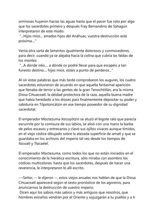 ominosas huyeron hacias las aguas hasta que el pavor fue roto por algo
que los sacerdotes primero y después Fray Bernandino de Sahagún
interpretaron de este modo:
"...Hijos míos... amados hijos del Anáhuac, vuestra destrucción está
próxima...."
Venía otra sarta de lamentos igualmente dolorosos y conmovedores,
para decir, cuando ya se alejaba hacia la colina que cubría las faldas de
los montes:
"...A dónde iréis.... a dónde os podré llevar para que escapéis a tan
funesto destino.... hijos míos, estáis a punto de perderos..."
Al oír estas palabras que más tarde comprobaron los augures, los cuatro
sacerdotes estuvieron de acuerdo en que aquella fantasmal aparición
que llenaba de terror a las gentes de la gran Tenochtitlán, era la misma
Diosa Cihuacoatl, la deidad protectora de la raza, aquella buena madre
que había heredado a los dioses para finalmentente depositar su poder y
sabiduría en Tilpotoncátzin en ese tiempo poseedor de su dignidad
sacerdotal.
El emperador Moctezuma Xocoyótzin se atuzó el bigote ralo que parecía
escurrirle por la comisura de sus labios, se alisó con una mano la barba
de pelos escasos y entrecanos y clavó sus ojillos vivaces aunque tímidos,
en el viejo códice dibujado sobre la atezada superficie de amatl y que se
guardaba en los archivos del imperio tal vez desde los tiempos de
Itzcoatl y Tlacaelel.
El emperador Moctezuma, como todos los que no están iniciados en el
conocimiento de la hierática escritura, sólo miraba con asombro los
códices multicolores, hasta que los sacerdotes, después de hacer una
reverencia, le interpretaron lo allí escrito.
---Señor, -- le dijeron --, estos viejos anuales nos hablan de que la Diosa
Cihuacoatl aparecerá según el sexto pronóstico de los agoreros, para
anunciarnos la destrucción de vuestro imperio.
Dicen aquí los sabios más sabios y más antiguos que nosotros, que
hombres extraños vendrán por el Oriente y sojuzgarán a tu pueblo y a ti
 